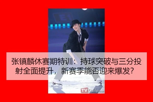 张镇麟休赛期特训：持球突破与三分投射全面提升，新赛季能否迎来爆发？